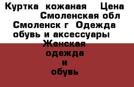 Куртка  кожаная  › Цена ­ 1 000 - Смоленская обл., Смоленск г. Одежда, обувь и аксессуары » Женская одежда и обувь   . Смоленская обл.,Смоленск г.